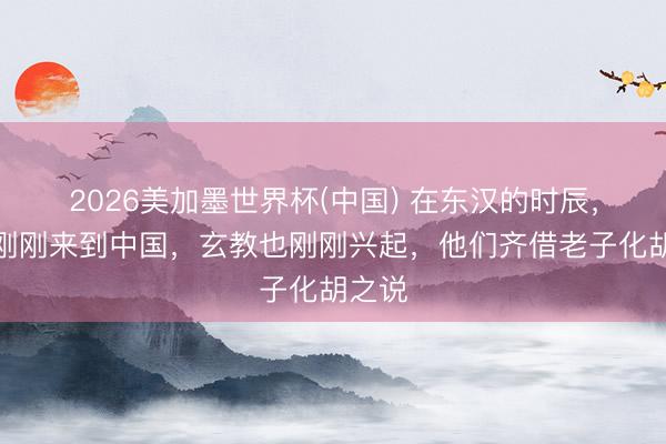 2026美加墨世界杯(中国) 在东汉的时辰，梵学刚刚来到中国，玄教也刚刚兴起，他们齐借老子化胡之说