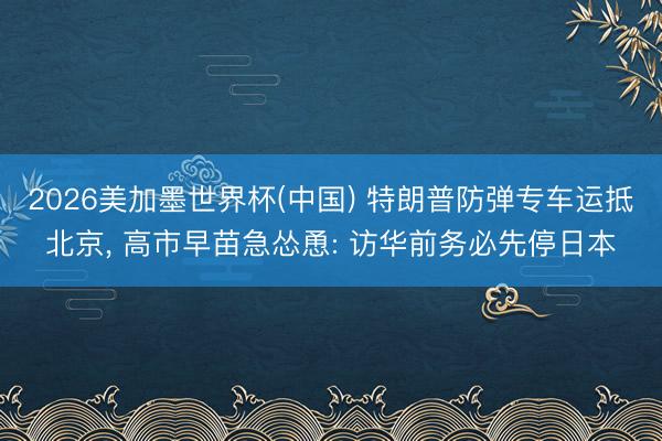 2026美加墨世界杯(中国) 特朗普防弹专车运抵北京， 高市早苗急怂恿: 访华前务必先停日本