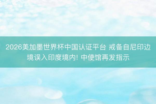 2026美加墨世界杯中国认证平台 戒备自尼印边境误入印度境内! 中使馆再发指示