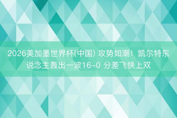 2026美加墨世界杯(中国) 攻势如潮！凯尔特东说念主轰出一波16-0 分差飞快上双