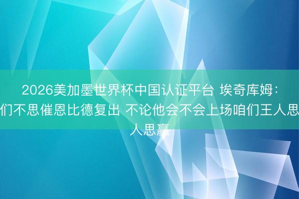 2026美加墨世界杯中国认证平台 埃奇库姆：咱们不思催恩比德复出 不论他会不会上场咱们王人思赢