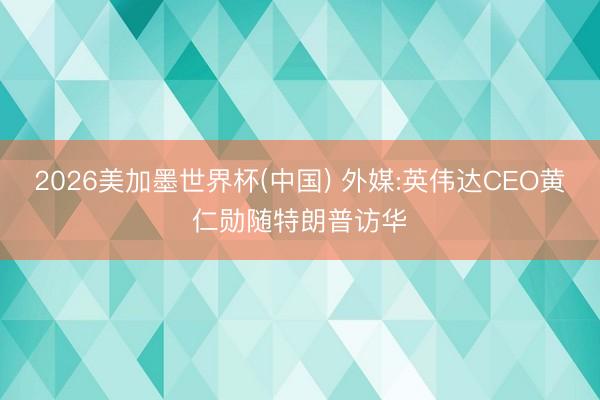 2026美加墨世界杯(中国) 外媒:英伟达CEO黄仁勋随特朗普访华