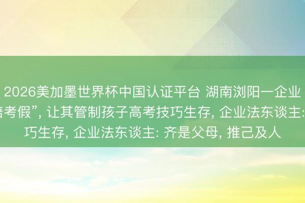 2026美加墨世界杯中国认证平台 湖南浏阳一企业给职工放8天“带薪陪考假”， 让其管制孩子高考技巧生存， 企业法东谈主: 齐是父母， 推己及人
