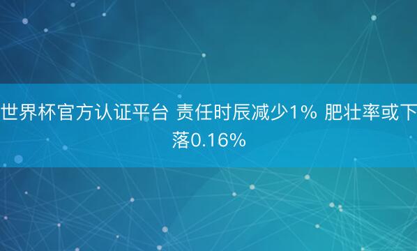 世界杯官方认证平台 责任时辰减少1% 肥壮率或下落0.16%