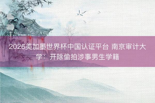 2026美加墨世界杯中国认证平台 南京审计大学：开除偷拍涉事男生学籍