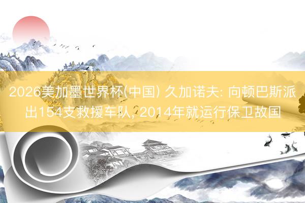 2026美加墨世界杯(中国) 久加诺夫: 向顿巴斯派出154支救援车队， 2014年就运行保卫故国