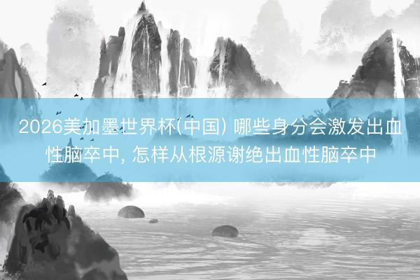 2026美加墨世界杯(中国) 哪些身分会激发出血性脑卒中， 怎样从根源谢绝出血性脑卒中