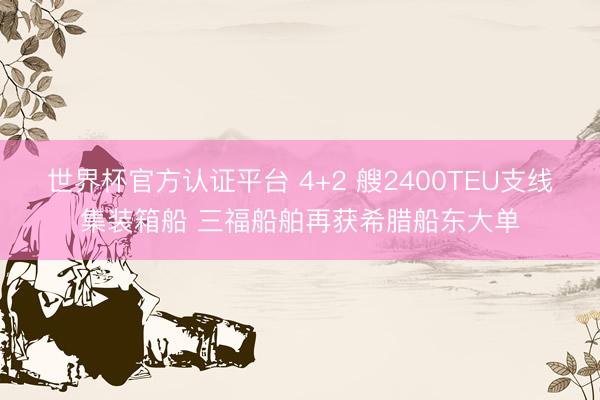 世界杯官方认证平台 4+2 艘2400TEU支线集装箱船 三福船舶再获希腊船东大单