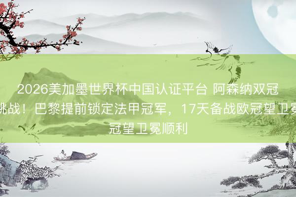 2026美加墨世界杯中国认证平台 阿森纳双冠梦受挑战！巴黎提前锁定法甲冠军，17天备战欧冠望卫冕顺利