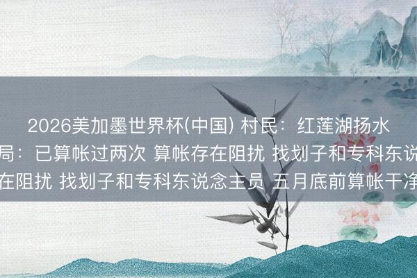 2026美加墨世界杯(中国) 村民：红莲湖扬水后垃圾联络在水塘 水利局：已算帐过两次 算帐存在阻扰 找划子和专科东说念主员 五月底前算帐干净