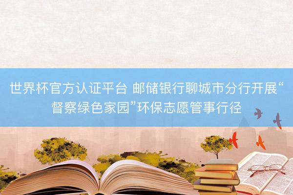 世界杯官方认证平台 邮储银行聊城市分行开展“督察绿色家园”环保志愿管事行径