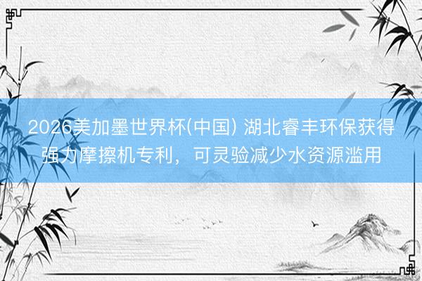 2026美加墨世界杯(中国) 湖北睿丰环保获得强力摩擦机专利，可灵验减少水资源滥用