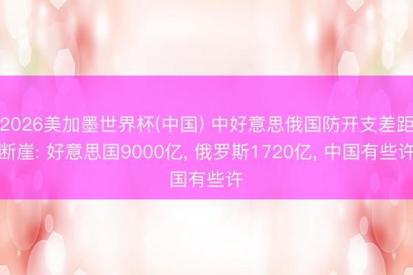 2026美加墨世界杯(中国) 中好意思俄国防开支差距断崖: 好意思国9000亿， 俄罗斯1720亿， 中国有些许