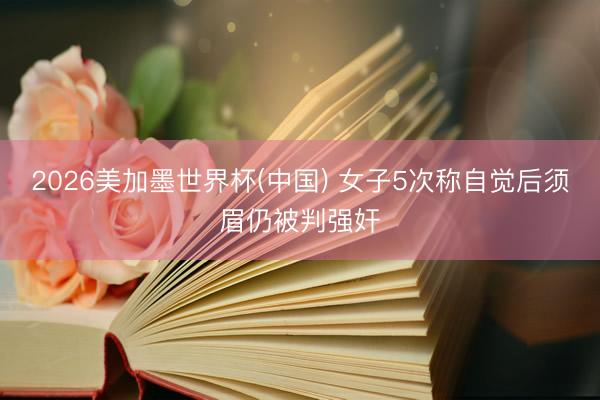 2026美加墨世界杯(中国) 女子5次称自觉后须眉仍被判强奸