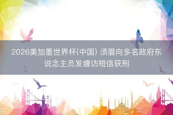2026美加墨世界杯(中国) 须眉向多名政府东说念主员发缠访短信获刑