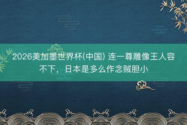 2026美加墨世界杯(中国) 连一尊雕像王人容不下，日本是多么作念贼胆小