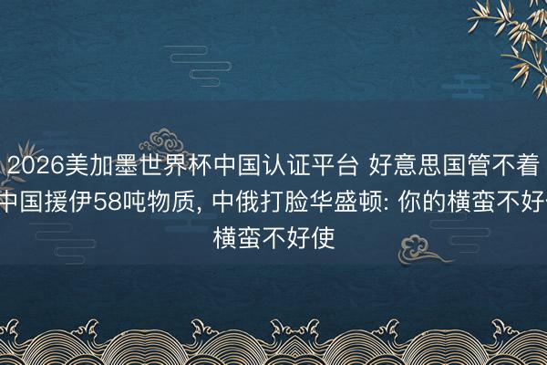 2026美加墨世界杯中国认证平台 好意思国管不着! 中国援伊58吨物质, 中俄打脸华盛顿: 你的横蛮不好使