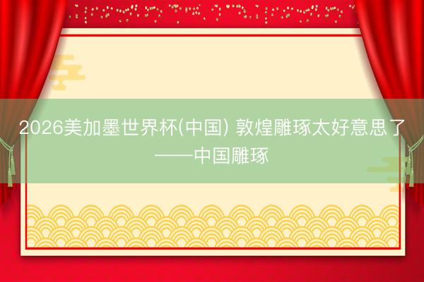 2026美加墨世界杯(中国) 敦煌雕琢太好意思了——中国雕琢
