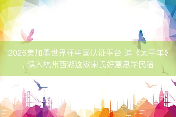 2026美加墨世界杯中国认证平台 追《太平年》, 误入杭州西湖这家宋氏好意思学民宿