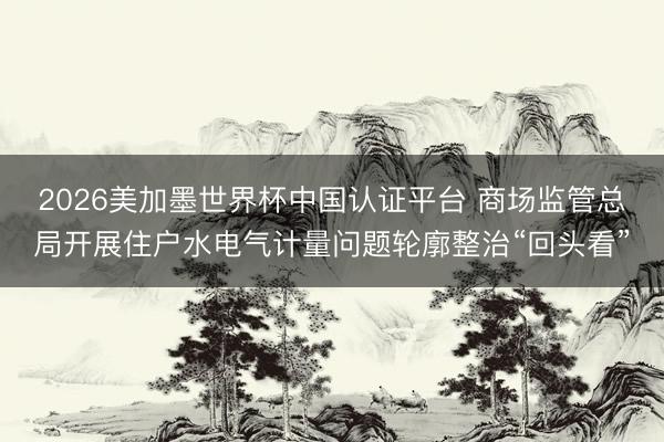 2026美加墨世界杯中国认证平台 商场监管总局开展住户水电气计量问题轮廓整治“回头看”