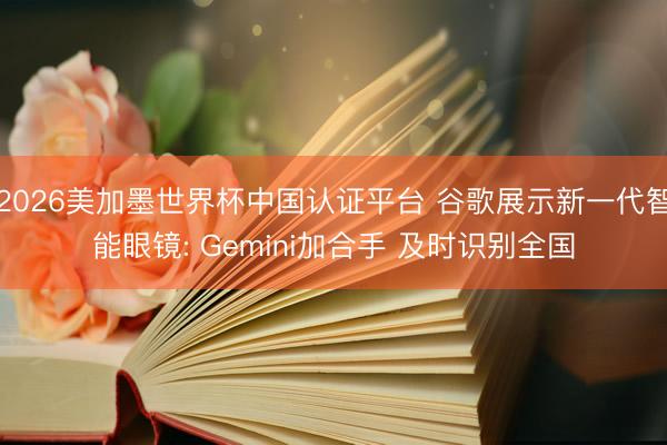 2026美加墨世界杯中国认证平台 谷歌展示新一代智能眼镜: Gemini加合手 及时识别全国