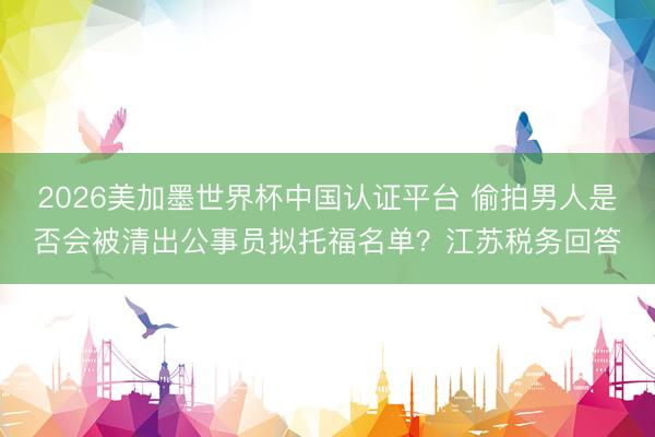 2026美加墨世界杯中国认证平台 偷拍男人是否会被清出公事员拟托福名单？江苏税务回答