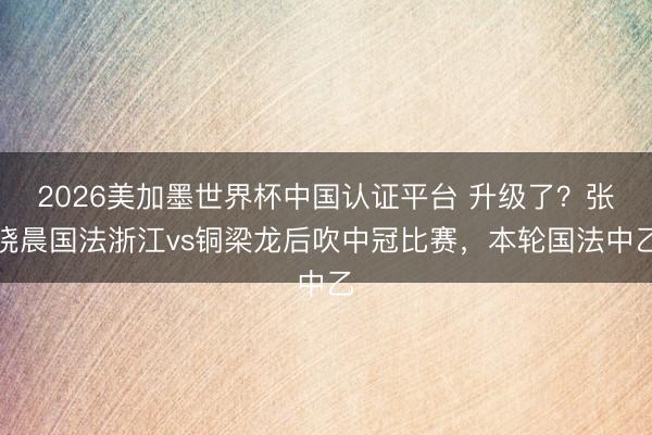 2026美加墨世界杯中国认证平台 升级了？张晓晨国法浙江vs铜梁龙后吹中冠比赛，本轮国法中乙