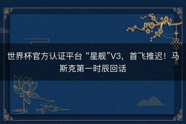 世界杯官方认证平台 “星舰”V3，首飞推迟！马斯克第一时辰回话