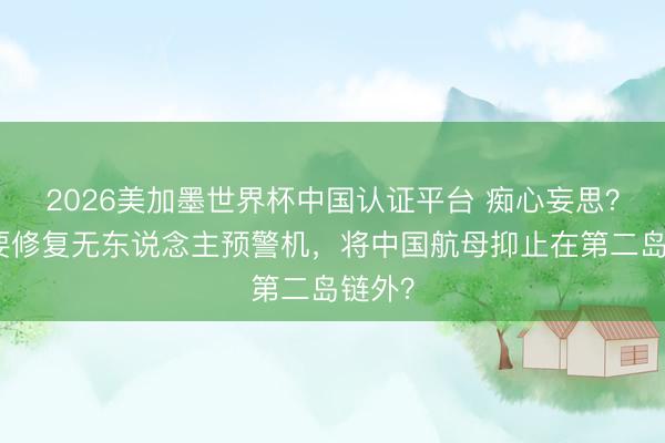 2026美加墨世界杯中国认证平台 痴心妄思？日本要修复无东说念主预警机，将中国航母抑止在第二岛链外？