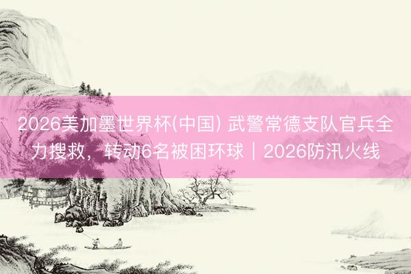 2026美加墨世界杯(中国) 武警常德支队官兵全力搜救，转动6名被困环球｜2026防汛火线