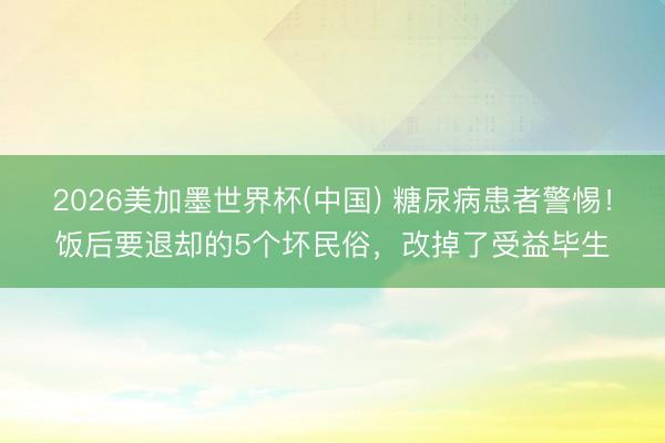 2026美加墨世界杯(中国) 糖尿病患者警惕！饭后要退却的5个坏民俗，改掉了受益毕生