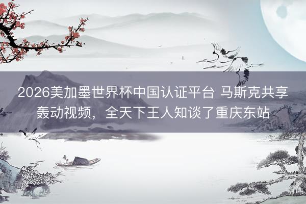 2026美加墨世界杯中国认证平台 马斯克共享轰动视频，全天下王人知谈了重庆东站