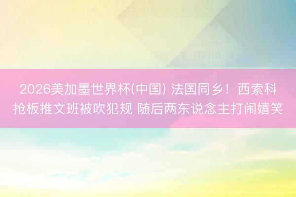 2026美加墨世界杯(中国) 法国同乡！西索科抢板推文班被吹犯规 随后两东说念主打闹嬉笑