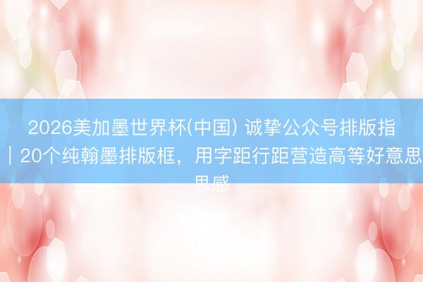 2026美加墨世界杯(中国) 诚挚公众号排版指南｜20个纯翰墨排版框，用字距行距营造高等好意思感