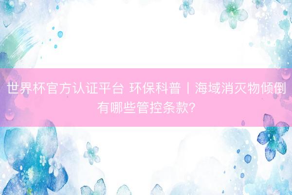 世界杯官方认证平台 环保科普丨海域消灭物倾倒有哪些管控条款？