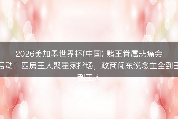 2026美加墨世界杯(中国) 赌王眷属悲痛会太轰动！四房王人聚霍家撑场，政商闻东说念主全到王人