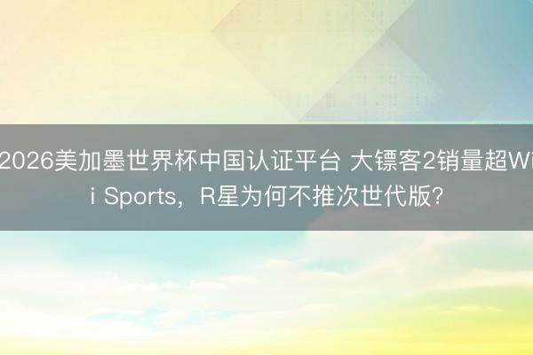 2026美加墨世界杯中国认证平台 大镖客2销量超Wii Sports，R星为何不推次世代版？