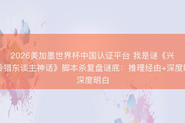 2026美加墨世界杯中国认证平台 我是谜《兴安岭猎东谈主神话》脚本杀复盘谜底：推理经由+深度明白