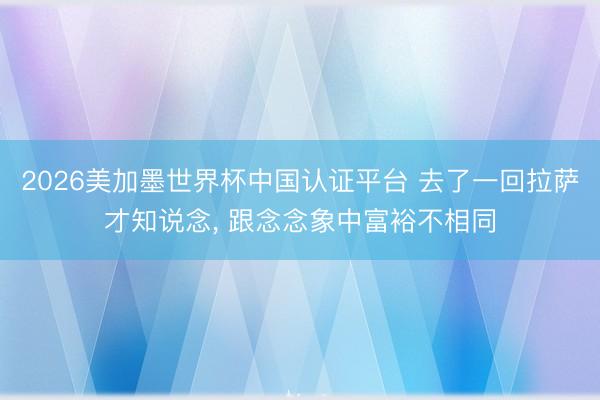 2026美加墨世界杯中国认证平台 去了一回拉萨才知说念， 跟念念象中富裕不相同