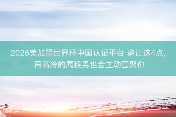 2026美加墨世界杯中国认证平台 避让这4点， 再高冷的属猴男也会主动围聚你