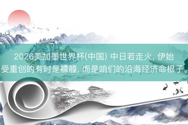 2026美加墨世界杯(中国) 中日若走火， 伊始受重创的有时是艨艟， 而是咱们的沿海经济命根子。