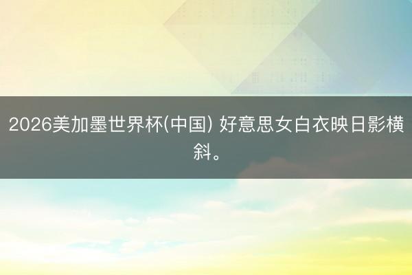2026美加墨世界杯(中国) 好意思女白衣映日影横斜<a href=