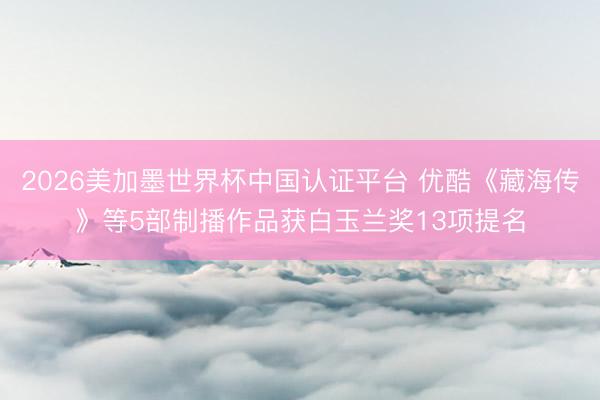 2026美加墨世界杯中国认证平台 优酷《藏海传》等5部制播作品获白玉兰奖13项提名
