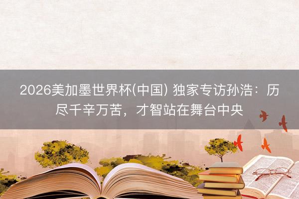 2026美加墨世界杯(中国) 独家专访孙浩：历尽千辛万苦，才智站在舞台中央