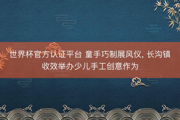 世界杯官方认证平台 童手巧制展风仪， 长沟镇收效举办少儿手工创意作为