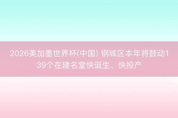 2026美加墨世界杯(中国) 钢城区本年将鼓动139个在建名堂快诞生、快投产