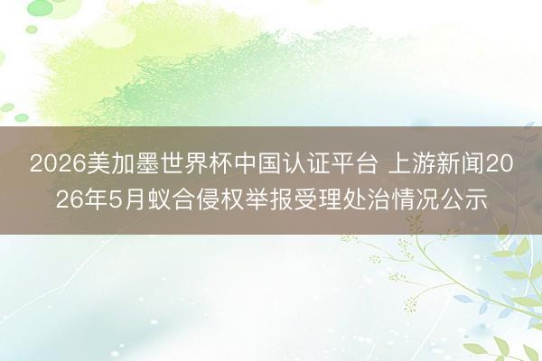 2026美加墨世界杯中国认证平台 上游新闻2026年5月蚁合侵权举报受理处治情况公示