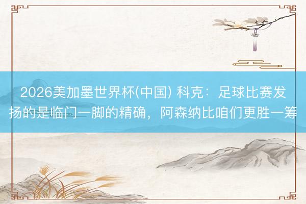 2026美加墨世界杯(中国) 科克：足球比赛发扬的是临门一脚的精确，阿森纳比咱们更胜一筹