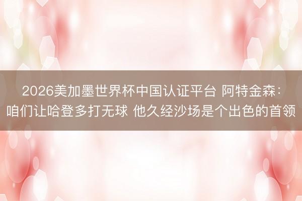 2026美加墨世界杯中国认证平台 阿特金森：咱们让哈登多打无球 他久经沙场是个出色的首领