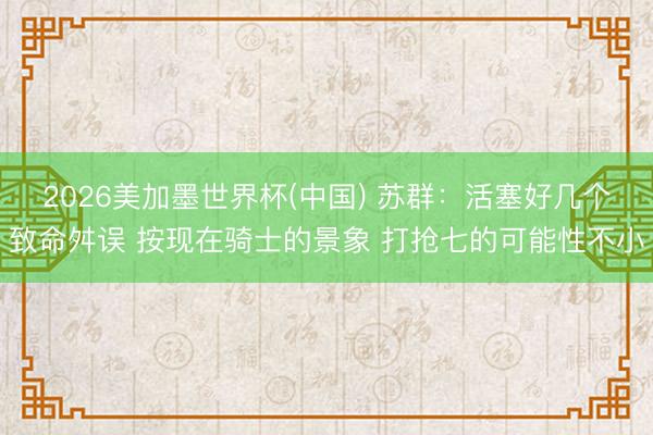 2026美加墨世界杯(中国) 苏群：活塞好几个致命舛误 按现在骑士的景象 打抢七的可能性不小